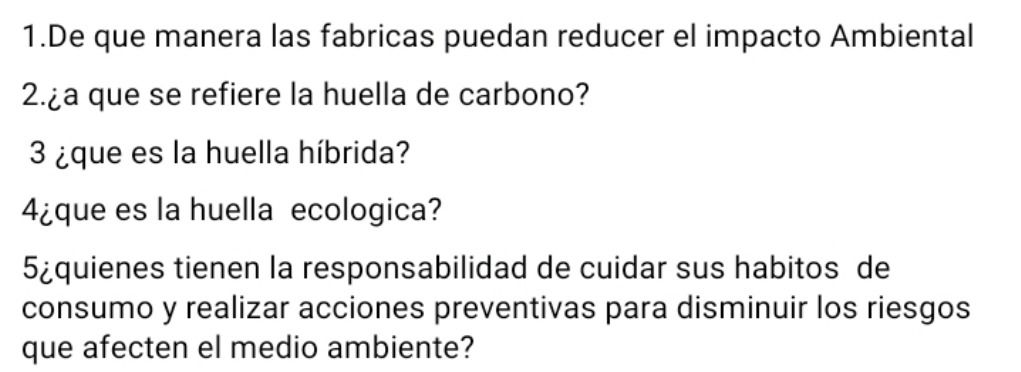 De que manera las fabricas puedan reducer el impacto Ambiental 
2.¿a que se refiere la huella de carbono? 
3 ¿que es la huella híbrida? 
4¿que es la huella ecologica? 
5¿quienes tienen la responsabilidad de cuidar sus habitos de 
consumo y realizar acciones preventivas para disminuir los riesgos 
que afecten el medio ambiente?