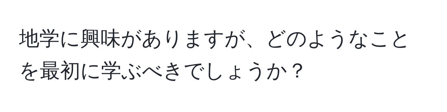 地学に興味がありますが、どのようなことを最初に学ぶべきでしょうか？