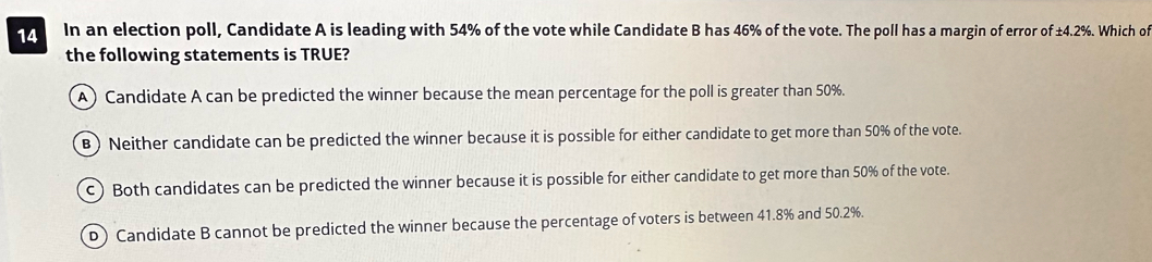 In an election poll, Candidate A is leading with 54% of the vote while Candidate B has 46% of the vote. The poll has a margin of error of ±4.2%. Which of
the following statements is TRUE?
A) Candidate A can be predicted the winner because the mean percentage for the poll is greater than 50%.
B ) Neither candidate can be predicted the winner because it is possible for either candidate to get more than 50% of the vote.
c) Both candidates can be predicted the winner because it is possible for either candidate to get more than 50% of the vote.
D) Candidate B cannot be predicted the winner because the percentage of voters is between 41.8% and 50.2%.