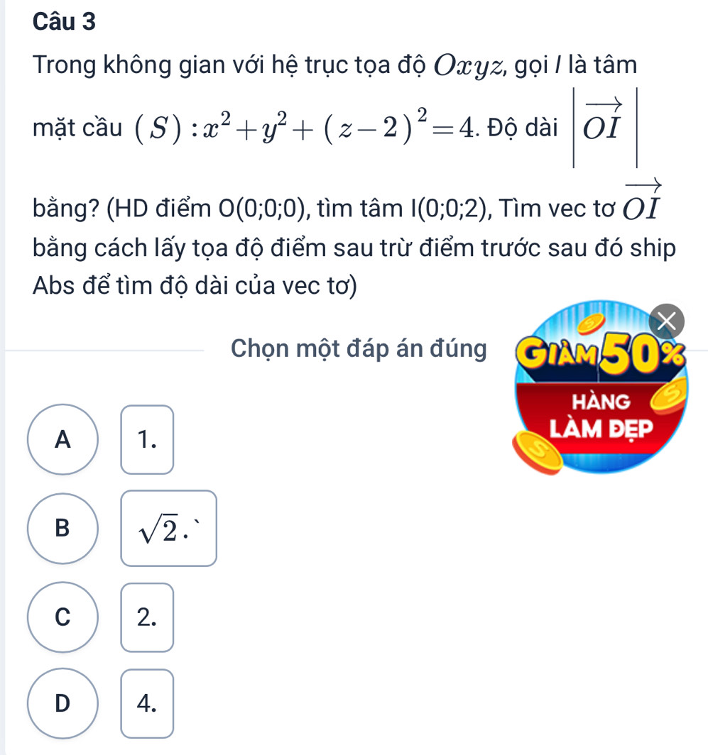 Trong không gian với hệ trục tọa độ Oxγz, gọi / là tâm
mặt cầu (S):x^2+y^2+(z-2)^2=4. Độ dài vector OI
bằng? (HD điểm O(0;0;0) , tìm tâm I(0;0;2) , Tìm vec tơ vector OI
bằng cách lấy tọa độ điểm sau trừ điểm trước sau đó ship
Abs để tìm độ dài của vec tơ)
Chọn một đáp án đúng
A 1.
B sqrt(2)· 、
C 2.
D 4.