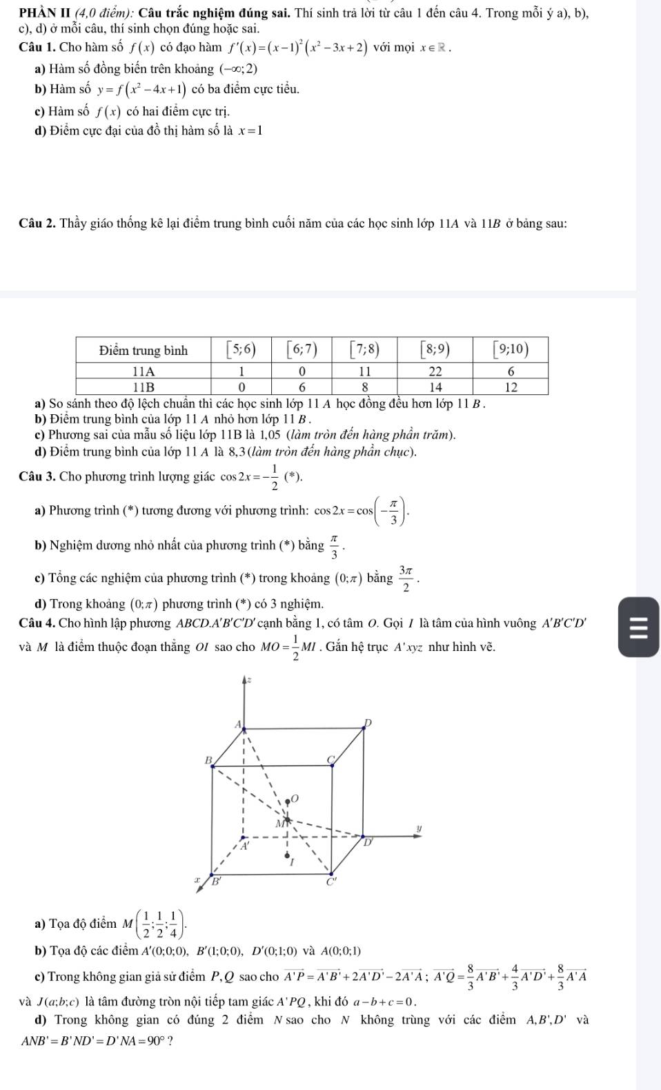 PHÀN II (4,0 điểm): Câu trắc nghiệm đúng sai. Thí sinh trả lời từ câu 1 đến câu 4. Trong mỗi ya),b),
c), d) ở mỗi câu, thí sinh chọn đúng hoặc sai.
Câu 1. Cho hàm số f(x) có đạo hàm f'(x)=(x-1)^2(x^2-3x+2) với mọi x∈ R.
a) Hàm số đồng biến trên khoảng (-∈fty ;2)
b) Hàm số y=f(x^2-4x+1) có ba điểm cực tiểu.
c) Hàm số f(x) có hai điểm cực trị.
d) Điểm cực đại của đồ thị hàm số là x=1
Câu 2. Thầy giáo thống kê lại điểm trung bình cuối năm của các học sinh lớp 11A và 11B ở bảng sau:
a) So sánh theo độ lệch chuẩn thì các học sinh lớp 11 A học đồng đều hơn lớp 11 B .
b) Điểm trung bình của lớp 11 A nhỏ hơn lớp 11 B .
c) Phương sai của mẫu số liệu lớp 11B là 1,05 (làm tròn đến hàng phần trăm).
d) Điểm trung bình của lớp 11 A là 8,3(làm tròn đến hàng phần chục).
Câu 3. Cho phương trình lượng giác cos 2x=- 1/2 (*).
a) Phương trình (*) tương đương với phương trình: cos 2x=cos (- π /3 ).
b) Nghiệm dương nhỏ nhất của phương trình (*) bằng  π /3 .
c) Tổng các nghiệm của phương trình (  (*) trong khoảng (0;π ) bằng  3π /2 .
d) Trong khoảng (0;π ) phương trình (*) có 3 nghiệm.
Câu 4. Cho hình lập phương ABCD.A'B'C'D' cạnh bằng 1, có tâm O. Gọi / là tâm của hình vuông A'B'C'D'
và Mô là điểm thuộc đoạn thẳng OI sao cho MO= 1/2 MI. Gắn hệ trục A'xyz như hình vẽ.
A
p
B
,O
M
y
A'
D
x B
C'
a) Tọa độ điểm M( 1/2 ; 1/2 ; 1/4 ).
b) Tọa độ các điểm A'(0;0;0), B'(1;0;0),D'(0;1;0) và A(0;0;1)
c) Trong không gian giả sử điểm P, Q sao cho vector A'P=vector A'B'+2vector A'D'-2vector A'A;vector A'Q= 8/3 vector A'B'+ 4/3 vector A'D'+ 8/3 vector A'A
và I( a;b;c) là tâm đường tròn nội tiếp tam giác A'PQ , khi đó a-b+c=0.
d) Trong không gian có đúng 2 điểm Nsao cho N không trùng với các điểm A,B',D' và
ANB'=B'ND'=D'NA=90° ?