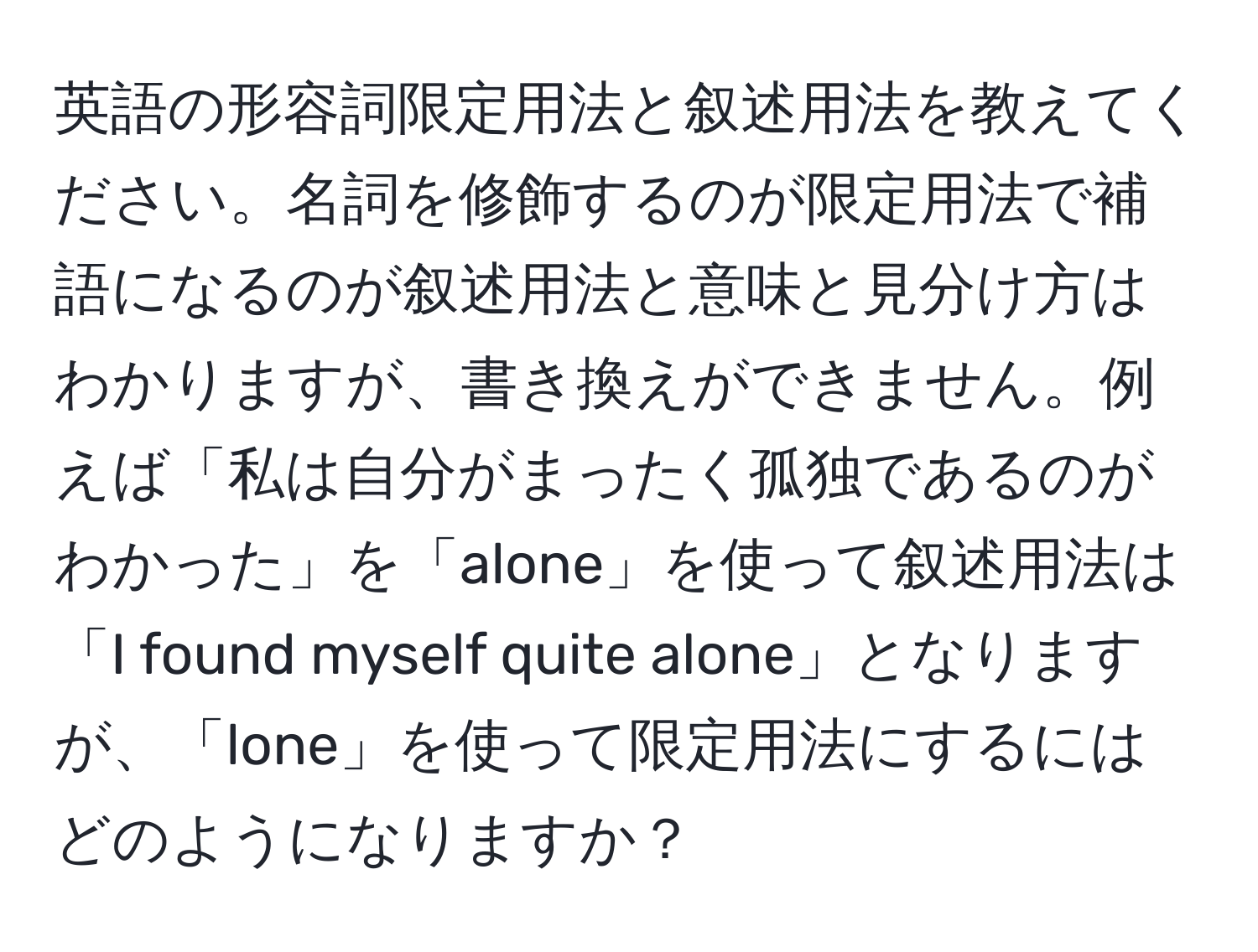 英語の形容詞限定用法と叙述用法を教えてください。名詞を修飾するのが限定用法で補語になるのが叙述用法と意味と見分け方はわかりますが、書き換えができません。例えば「私は自分がまったく孤独であるのがわかった」を「alone」を使って叙述用法は「I found myself quite alone」となりますが、「lone」を使って限定用法にするにはどのようになりますか？