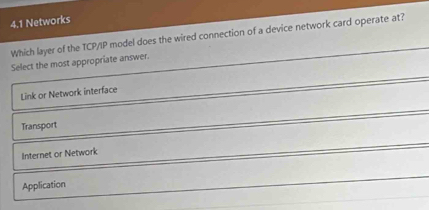 4.1 Networks
Which layer of the TCP/IP model does the wired connection of a device network card operate at?
Select the most appropriate answer.
Link or Network interface
Transport
Internet or Network
Application