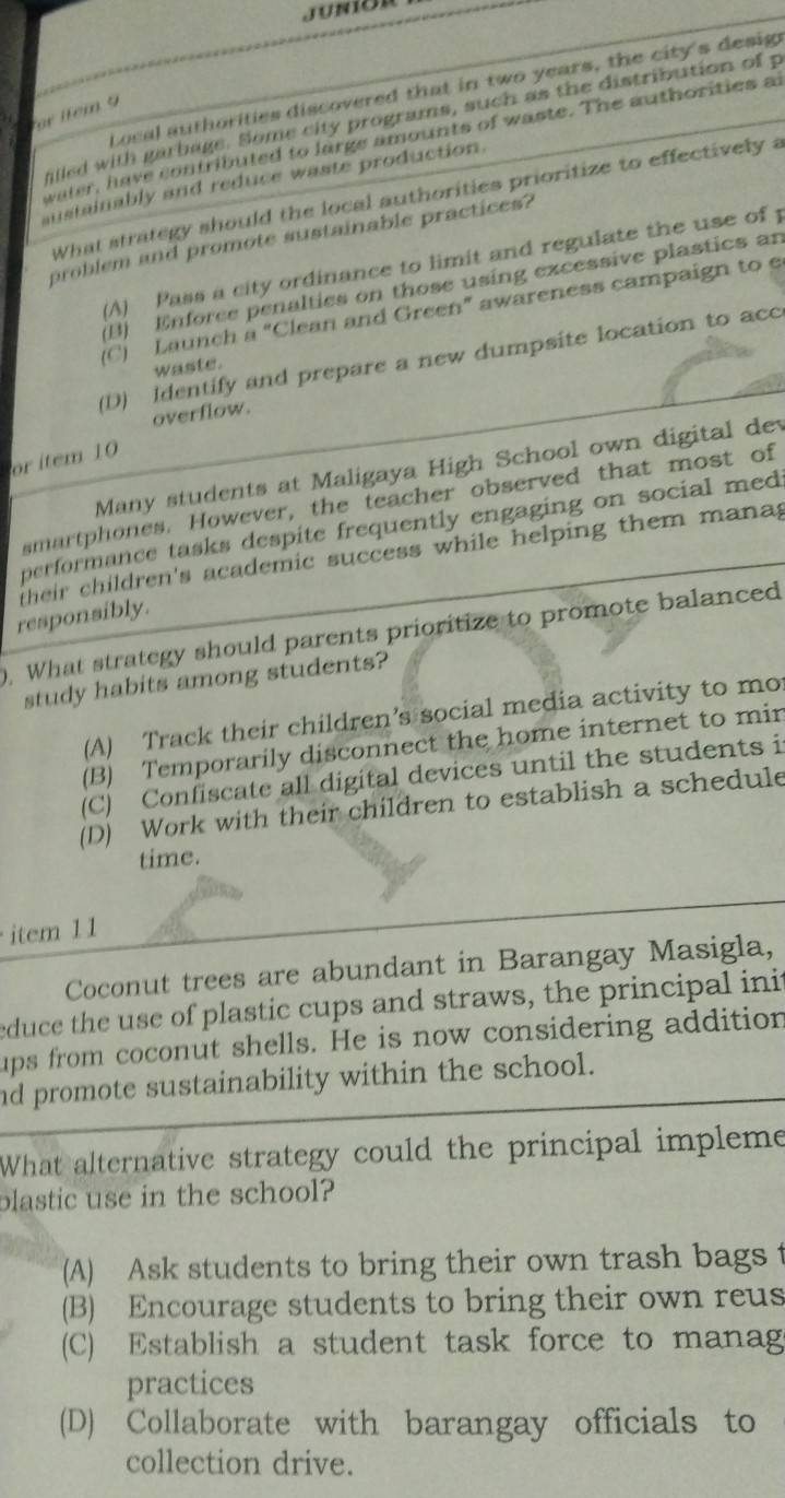 Local authorities discovered that in two years, the city's desig
le m 9 
illed with garbage. Some city programs, such as the distribution of p
water, have contributed to large amounts of waste. The authorities a
austainably and reduce waste production
What strategy should the local authorities prioritize to effectively a
problem and promote sustainable practices?
(A) Pass a city ordinance to limit and regulate the use of 1
B) Enforee penalties on those using excessive plastics an
(C) Launch a “Clean and Green” awareness campaign to e
(D) Identify and prepare a new dumpsite location to acc
waste.
overflow.
or item 10
Many students at Maligaya High School own digital dev
smartphones. However, the teacher observed that most of
performance tasks despite frequently engaging on social med
their children's academic success while helping them mana g
responsibly.
. What strategy should parents prioritize to promote balanced
study habits among students?
(A) Track their children’s social media activity to mo
(B) Temporarily disconnect the home internet to min
(C) Confiscate all digital devices until the students i
(D) Work with their children to establish a schedule
time.
item 11
Coconut trees are abundant in Barangay Masigla,
educe the use of plastic cups and straws, the principal init
ups from coconut shells. He is now considering addition
nd promote sustainability within the school.
What alternative strategy could the principal impleme
blastic use in the school?
(A) Ask students to bring their own trash bags t
(B) Encourage students to bring their own reus
(C) Establish a student task force to manag
practices
(D) Collaborate with barangay officials to
collection drive.