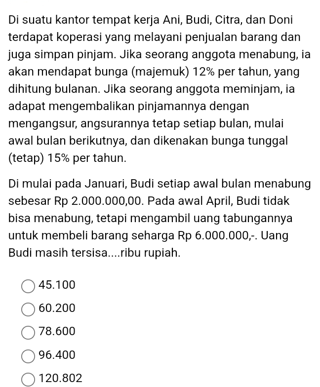 Di suatu kantor tempat kerja Ani, Budi, Citra, dan Doni
terdapat koperasi yang melayani penjualan barang dan
juga simpan pinjam. Jika seorang anggota menabung, ia
akan mendapat bunga (majemuk) 12% per tahun, yang
dihitung bulanan. Jika seorang anggota meminjam, ia
adapat mengembalikan pinjamannya dengan
mengangsur, angsurannya tetap setiap bulan, mulai
awal bulan berikutnya, dan dikenakan bunga tunggal
(tetap) 15% per tahun.
Di mulai pada Januari, Budi setiap awal bulan menabung
sebesar Rp 2.000.000,00. Pada awal April, Budi tidak
bisa menabung, tetapi mengambil uang tabungannya
untuk membeli barang seharga Rp 6.000.000,-. Uang
Budi masih tersisa....ribu rupiah.
45.100
60.200
78.600
96.400
120.802