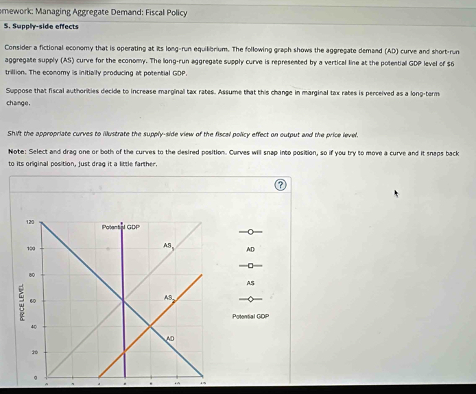 omework: Managing Aggregate Demand: Fiscal Policy
5. Supply-side effects
Consider a fictional economy that is operating at its long-run equilibrium. The following graph shows the aggregate demand (AD) curve and short-run
aggregate supply (AS) curve for the economy. The long-run aggregate supply curve is represented by a vertical line at the potential GDP level of $6
trillion. The economy is initially producing at potential GDP.
Suppose that fiscal authorities decide to increase marginal tax rates. Assume that this change in marginal tax rates is perceived as a long-term
change.
Shift the appropriate curves to illustrate the supply-side view of the fiscal policy effect on output and the price level.
Note: Select and drag one or both of the curves to the desired position. Curves will snap into position, so if you try to move a curve and it snaps back
to its original position, just drag it a little farther.
AD
-□
AS
Potential GDP