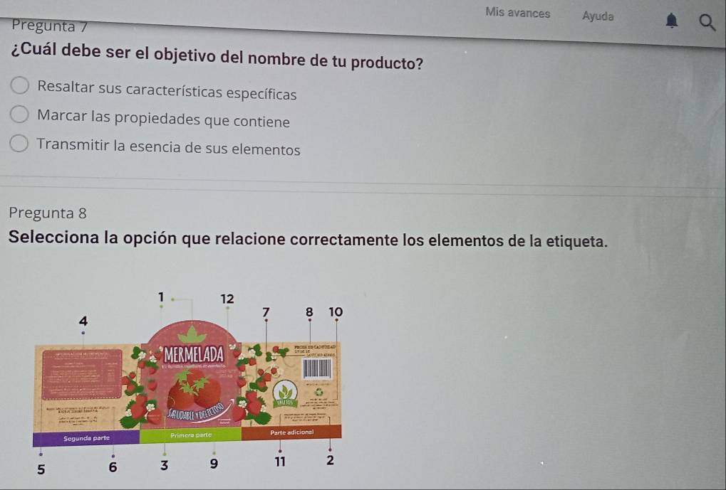 Mis avances Ayuda
Pregunta 7
¿Cuál debe ser el objetivo del nombre de tu producto?
Resaltar sus características específicas
Marcar las propiedades que contiene
Transmitir la esencia de sus elementos
Pregunta 8
Selecciona la opción que relacione correctamente los elementos de la etiqueta.