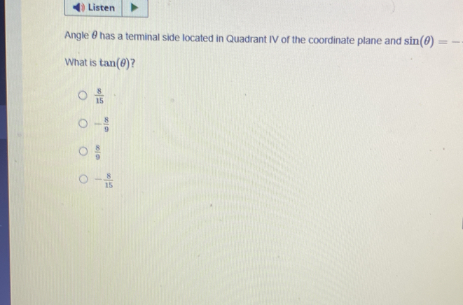 Listen
Angle θ has a terminal side located in Quadrant IV of the coordinate plane and sin (θ )=-
What is tan (θ ) ?
 8/15 
- 8/9 
 8/9 
- 8/15 