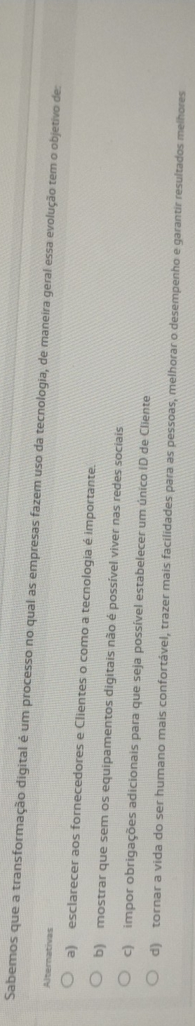 Sabemos que a transformação digital é um processo no qual as empresas fazem uso da tecnologia, de maneira geral essa evolução tem o objetivo de:
Alternativas
a) esclarecer aos fornecedores e Clientes o como a tecnologia é importante.
b) mostrar que sem os equipamentos digitais não é possível viver nas redes sociais
c) impor obrigações adicionais para que seja possível estabelecer um único ID de Cliente
d) tornar a vida do ser humano mais confortável, trazer mais facilidades para as pessoas, melhorar o desempenho e garantir resultados melhores