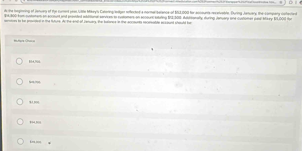 chUrl=https%2534%252F%262Fconnect.mheducation.com%252Fconnect%252FItiwrapper%252FItiaCloseWindow.htm... ☆
At the beginning of January of the current year, Little Mikey's Catering ledger reflected a normal balance of $52,000 for accounts receivable. During January, the company collected
$14,800 from customers on account and provided additional services to customers on account totaling $12,500. Additionally, during January one customer paid Mikey $5,000 for
services to be provided in the future. At the end of January, the balance in the accounts receivable account should be:
Multiple Choice
$54,700.
$49,700.
$2,300
$54,300.
$49,300.