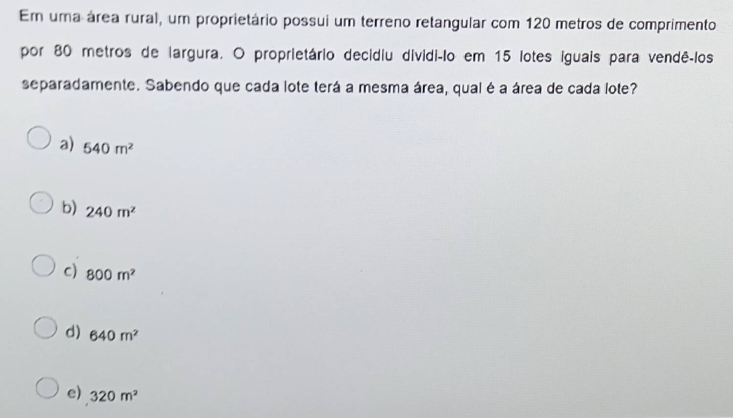 Em uma área rural, um proprietário possui um terreno retangular com 120 metros de comprimento
por 80 metros de largura. O proprietário decidiu dividi-lo em 15 lotes iguais para vendê-los
separadamente. Sabendo que cada lote terá a mesma área, qual é a área de cada lote?
a) 540m^2
b) 240m^2
c) 800m^2
d) 640m^2
e) 320m^2