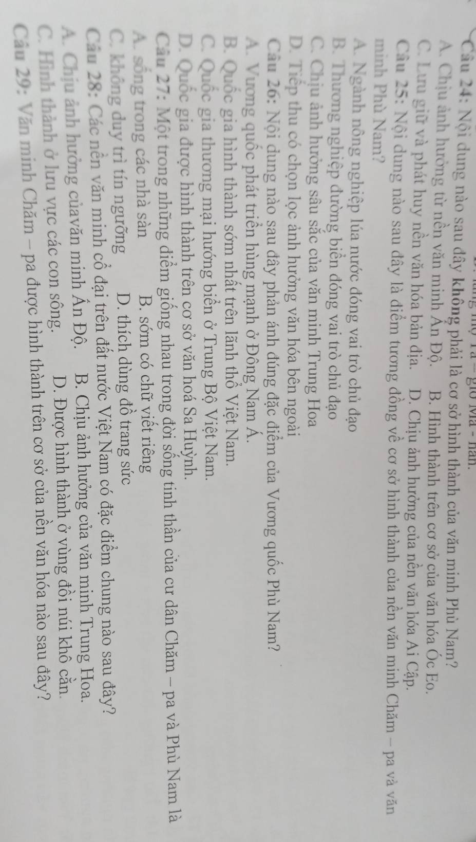 1o Ma - nan.
Câầu 24: Nội dung nào sau đây không phải là cơ sở hình thành của văn minh Phù Nam?
A. Chịu ảnh hưởng từ nền văn minh Ấn Độ. B. Hình thành trên cơ sở của văn hóa Óc Eo.
C. Lưu giữ và phát huy nền văn hóa bản địa. D. Chịu ảnh hưởng của nền văn hóa Ai Cập.
Câu 25: Nội dung nào sau đây là điểm tương đồng về cơ sở hình thành của nền văn minh Chăm - pa và văn
minh Phù Nam?
A. Ngành nông nghiệp lúa nước đóng vai trò chủ đạo
B. Thương nghiệp đường biển đóng vai trò chủ đạo
C. Chịu ảnh hưởng sâu sắc của văn minh Trung Hoa
D. Tiếp thu có chọn lọc ảnh hưởng văn hóa bên ngoài
Câu 26: Nội dung nào sau đây phản ánh đúng đặc điểm của Vương quốc Phù Nam?
A. Vương quốc phát triển hùng mạnh ở Đông Nam Á.
B. Quốc gia hình thành sớm nhất trên lãnh thổ Việt Nam.
C. Quốc gia thương mại hướng biển ở Trung Bộ Việt Nam.
D. Quốc gia được hình thành trên cơ sở văn hoá Sa Huỳnh.
Câu 27: Một trong những điểm giống nhau trong đời sống tinh thần của cư dân Chăm - pa và Phù Nam là
A. sống trong các nhà sàn B. sớm có chữ viết riêng
C. không duy trì tín ngưỡng D. thích dùng đồ trang sức
Cáu 28: Các nền văn minh cổ đại trên đất nước Việt Nam có đặc điểm chung nào sau đây?
A. Chịu ảnh hưởng củavăn minh Ấn Độ. B. Chịu ảnh hưởng của văn mịnh Trung Hoa.
C. Hình thành ở lưu vực các con sông. D. Được hình thành ở vùng đồi núi khô cằn.
Câu 29: Văn minh Chăm - pa được hình thành trên cơ sở của nền văn hóa nào sau đây?