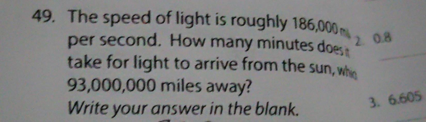 The speed of light is roughly 186,000m
per second. How many minutes does _
2. 0.8
take for light to arrive from the sun, who
93,000,000 miles away? 
Write your answer in the blank. 
3. 6.605
_