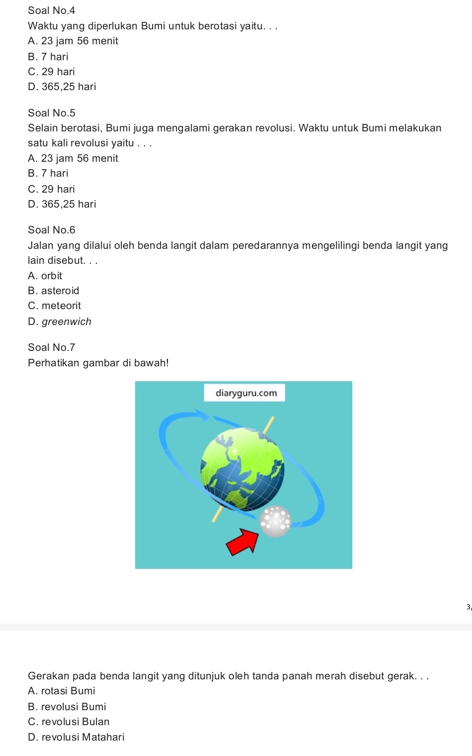 Soal No.4
Waktu yang diperlukan Bumi untuk berotasi yaitu. . .
A. 23 jam 56 menit
B. 7 hari
C. 29 hari
D. 365,25 hari
Soal No. 5
Selain berotasi, Bumi juga mengalami gerakan revolusi. Waktu untuk Bumi melakukan
satu kali revolusi yaitu . . .
A. 23 jam 56 menit
B. 7 hari
C. 29 hari
D. 365,25 hari
Soal No. 6
Jalan yang dilalui oleh benda langit dalam peredarannya mengelilingi benda langit yang
lain disebut. . .
A. orbit
B. asteroid
C. meteorit
D. greenwich
Soal No.7
Perhatikan gambar di bawah!
3
Gerakan pada benda langit yang ditunjuk oleh tanda panah merah disebut gerak. . .
A. rotasi Bumi
B. revolusi Bumi
C. revolusi Bulan
D. revolusi Matahari