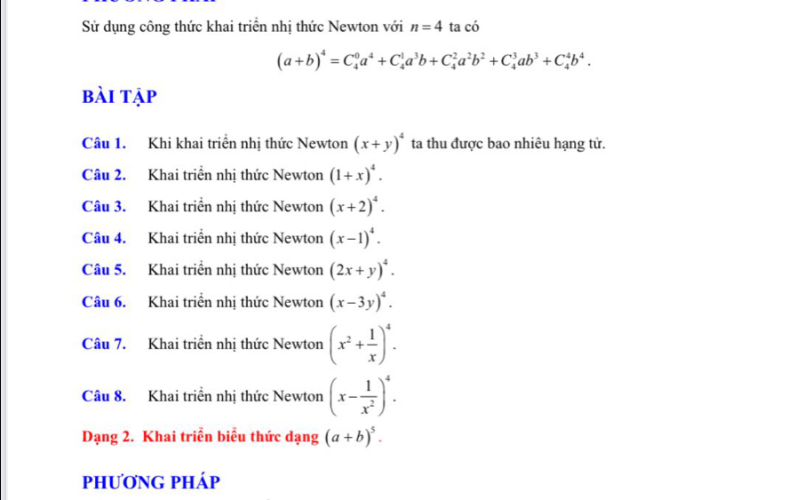 Sử dụng công thức khai triển nhị thức Newton với n=4 ta có
(a+b)^4=C_4^(0a^4)+C_4^(1a^3)b+C_4^(2a^2)b^2+C_4^(3ab^3)+C_4^(4b^4). 
bài tập 
Câu 1. Khi khai triển nhị thức Newton (x+y)^4 ta thu được bao nhiêu hạng tử. 
Câu 2. Khai triển nhị thức Newton (1+x)^4. 
Câu 3. Khai triển nhị thức Newton (x+2)^4. 
Câu 4. Khai triển nhị thức Newton (x-1)^4. 
Câu 5. Khai triển nhị thức Newton (2x+y)^4. 
Câu 6. Khai triển nhị thức Newton (x-3y)^4. 
Câu 7. Khai triển nhị thức Newton (x^2+ 1/x )^4. 
Câu 8. Khai triển nhị thức Newton (x- 1/x^2 )^4. 
Dạng 2. Khai triển biểu thức dạng (a+b)^5. 
phương pháp