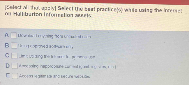 [Select all that apply] Select the best practice(s) while using the internet
on Halliburton information assets:
A □ Download anything from untrusted sites
B □ Using approved software only
C | Limit Utilizing the Internet for personal use
D □ Accessing inappropriate content (gambling sites, etc.)
E □ Access legitimate and secure websites