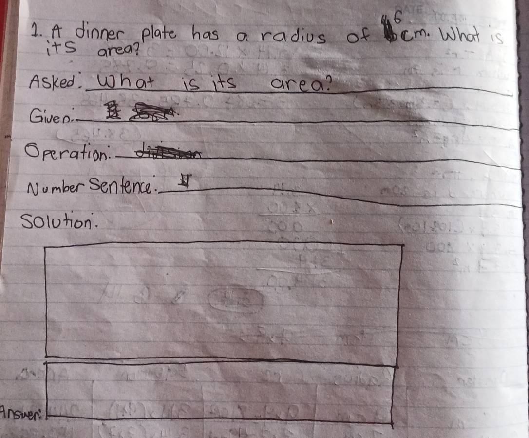 4 6 
1. A dinner plate has a radius of cm. What is 
its area? 
Asked. What is its area?_ 
_ 
_ 
Given:__ 
_ 
Speration: 
_ 
_ 
Number senfence._ 
_ 
_ 
solution. 
_ 
Answer: