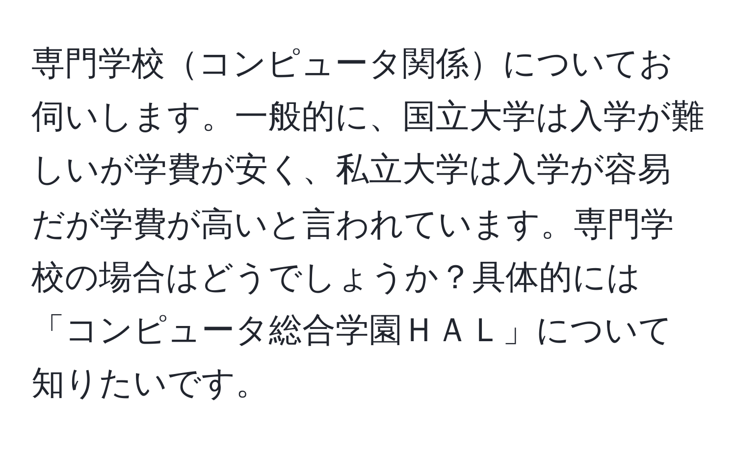 専門学校コンピュータ関係についてお伺いします。一般的に、国立大学は入学が難しいが学費が安く、私立大学は入学が容易だが学費が高いと言われています。専門学校の場合はどうでしょうか？具体的には「コンピュータ総合学園ＨＡＬ」について知りたいです。