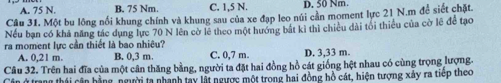 A. 75 N. B. 75 Nm. C. 1,5 N. D. 50 Nm.
Câu 31. Một bu lông nối khung chính và khung sau của xe đạp leo núi cần moment lực 21 N.m đề siết chặt.
Nếu bạn có khả năng tác dụng lực 70 N lên cờ lê theo một hướng bất kì thì chiều dài tối thiều của cờ lệ để tạo
ra moment lực cần thiết là bao nhiêu?
A. 0,21 m. B. 0,3 m. C. 0,7 m. D. 3,33 m.
Câu 32. Trên hai đĩa của một cân thăng bằng, người ta đặt hai đồng hồ cát giống hệt nhau có cùng trọng lượng.
Cân ở trang thái cận hằng, người ta nhanh tay lất ngược một trong hai đồng hồ cát, hiện tượng xảy ra tiếp theo