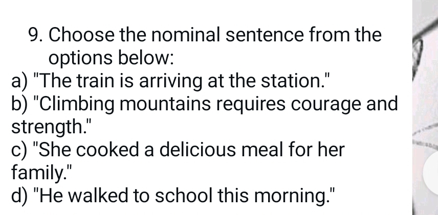 Choose the nominal sentence from the
options below:
a) "The train is arriving at the station."
b) "Climbing mountains requires courage and
strength."
c) "She cooked a delicious meal for her
family."
d) "He walked to school this morning."