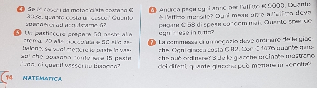 Se 14 caschi da motociclista costano € 6 Andrea paga ogni anno per l’affitto € 9000. Quanto
3038, quanto costa un casco? Quanto è l'affitto mensile? Ogni mese oltre all'affitto deve 
spenderei ad acquistarne 6? 
pagare € 58 di spese condominiali. Quanto spende 
5 Un pasticcere prepara 60 paste alla ogni mese in tutto? 
crema, 70 alla cioccolata e 50 allo za- 7 La commessa di un negozio deve ordinare delle giac- 
baione; se vuol mettere le paste in vas- che. Ogni giacca costa € 82. Con € 1476 quante giac- 
soi che possono contenere 15 paste che può ordinare? 3 delle giacche ordinate mostrano 
I’uno, di quanti vassoi ha bisogno? dei difetti, quante giacche può mettere in vendita? 
14 MATEMATICA