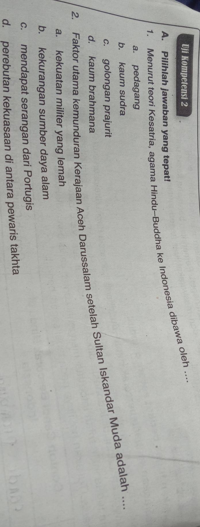 Uji Kompetensi 2
1. Menurut teori Kesatria, agama Hindu-Buddha ke Indonesia dibawa oleh ....
A. Pilihlah jawaban yang tepat!
a. pedagang
b. kaum sudra
c. golongan prajurit
2. Faktor utama kemunduran Kerajaan Aceh Darussalam setelah Sultan Iskandar Muda adalah ...
d. kaum brahmana
a. kekuatan militer yang lemah
b. kekurangan sumber daya alam
c. mendapat serangan dari Portugis
d. perebutan kekuasaan di antara pewaris takhta