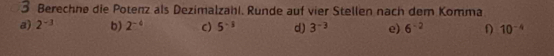 Berechne die Potenz als Dezimalzahl. Runde auf vier Stellen nach dem Komma
a) 2^(-3) b) 2^(-6) c) 5^(-frac 1)3 d) 3^(-3) e) 6^(-2) D 10^(-4)