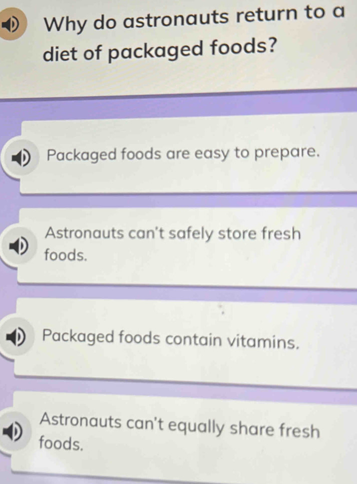 Why do astronauts return to a
diet of packaged foods?
Packaged foods are easy to prepare.
Astronauts can't safely store fresh
foods.
Packaged foods contain vitamins.
Astronauts can't equally share fresh
foods.