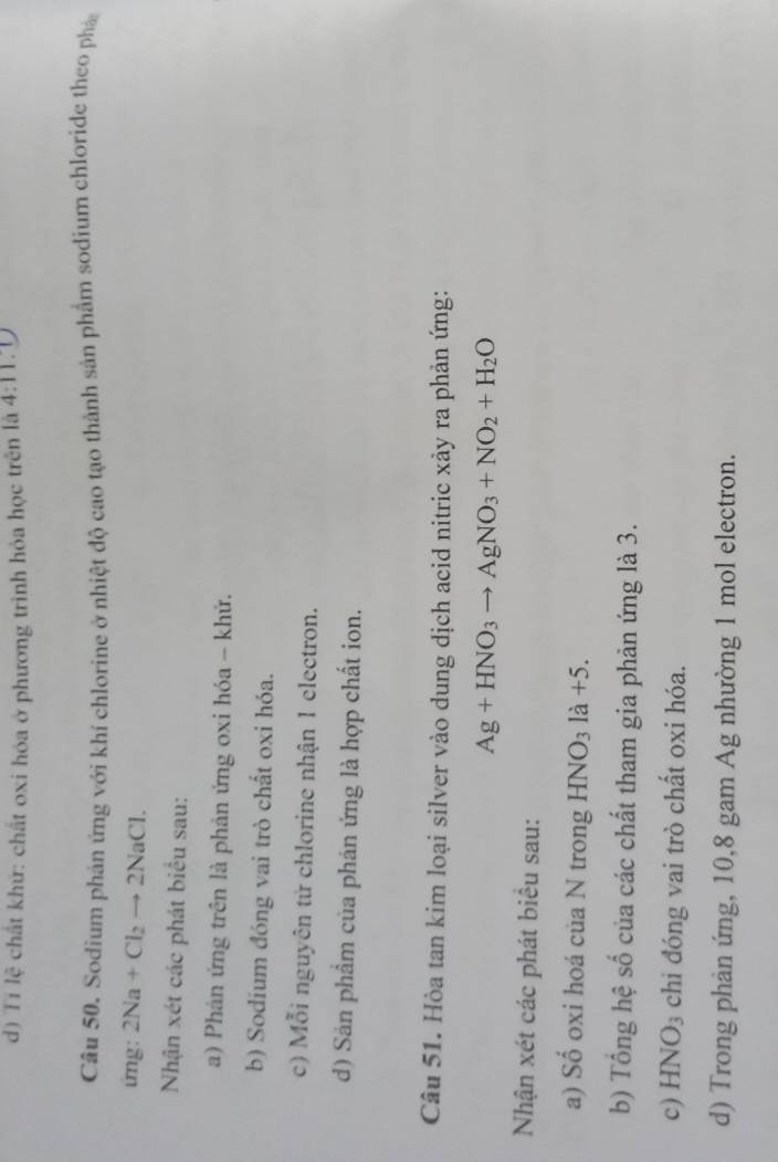 d) Ti lệ chất khứ: chất oxi hóa ở phương trình hỏa học trên là 4:11.0
Câu 50. Sodium phản ứng với khí chlorine ở nhiệt độ cao tạo thành sản phẩm sodium chloride theo phá
ứng: 2Na+Cl_2to 2NaCl. 
Nhận xét các phát biểu sau:
a) Phản ứng trên là phản ứng oxi hóa - khứ.
b) Sodium đóng vai trò chất oxi hóa.
c) Mỗi nguyên tử chlorine nhận 1 electron.
d) Sản phẩm của phản ứng là hợp chất ion.
Câu 51. Hòa tan kim loại silver vào dung dịch acid nitric xảy ra phản ứng:
Ag+HNO_3to AgNO_3+NO_2+H_2O
Nhận xét các phát biểu sau:
a) Số oxi hoá của N trong HNO₃ là +5.
b) Tổng hệ số của các chất tham gia phản ứng là 3.
c) HNO₃ chi đóng vai trò chất oxi hóa.
d) Trong phản ứng, 10, 8 gam Ag nhường 1 mol electron.