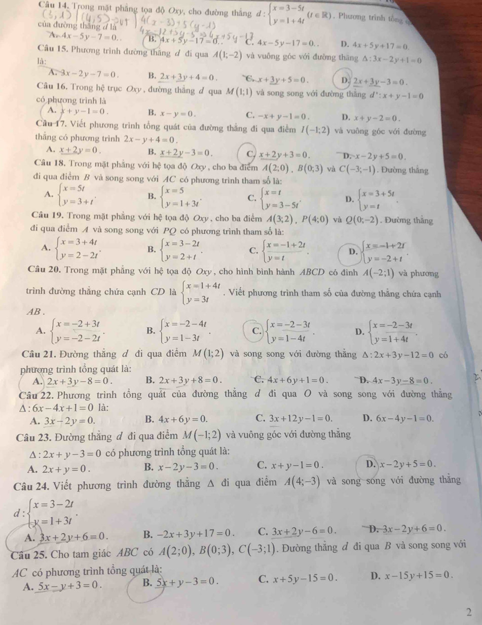 Câu 14, Trong mặt phẳng tọa độ Oxy, cho đường thắng d:beginarrayl x=3-5t y=1+4tendarray. (t∈ R) , Phương trình tổng q
của đường thắng d là
A 4x-5y-7=0.. B. 4x+5y-17=0.. 4x-5y-17=0.. D. 4x+5y+17=0
Câu 15. Phương trình đường thắng đ đi qua A(1;-2) và vuông góc với đường thāng △ :3x-2y+1=0
là: D. 2x+3y-3=0.
A. -3x-2y-7=0. B. 2x+3y+4=0. C. x+_ 3y+5=0.
Câu 16. Trong hệ trục Oxy , đường thắng d qua M(1;1) và song song với đường thắng d':x+y-1=0
có phương trình là
A. x+y-1=0. B. x-y=0. C. -x+y-1=0. D. x+y-2=0.
Cầu 17. Viết phương trình tổng quát của đường thẳng đi qua điểm I(-1;2) và vuông góc với đường
thẳng có phương trình 2x-y+4=0.
A. x+2y=0. B. _ x+2y-3=0_  C, x+2y+3=0. D. x-2y+5=0.
Câu 18. Trong mặt phẳng với hệ tọa độ Oxy , cho ba điểm A(2;0),B(0;3) và C(-3;-1). Đường thẳng
di qua điểm B và song song với AC có phương trình tham số là:
A. beginarrayl x=5t y=3+tendarray. . B. beginarrayl x=5 y=1+3tendarray. . C. beginarrayl x=t y=3-5tendarray. . D. beginarrayl x=3+5t y=tendarray. .
Câu 19. Trong mặt phẳng với hệ tọa độ Oxy, cho ba điểm A(3;2),P(4;0) và Q(0;-2). Đường thẳng
đi qua điểm A và song song với PQ có phương trình tham số là:
A. beginarrayl x=3+4t y=2-2tendarray. . B. beginarrayl x=3-2t y=2+tendarray. . C. beginarrayl x=-1+2t y=tendarray. . D. beginarrayl x=-1+2r y=-2+tendarray.
Câu 20. Trong mặt phẳng với hệ tọa độ Oxy, cho hình bình hành ABCD có đỉnh A(-2;1) và phương
trình đường thẳng chứa cạnh CD là beginarrayl x=1+4t y=3tendarray.. Viết phương trình tham số của đường thằng chứa cạnh
AB .
A. beginarrayl x=-2+3t y=-2-2tendarray. . B. beginarrayl x=-2-4t y=1-3tendarray. . C. beginarrayl x=-2-3t y=1-4tendarray. . D. beginarrayl x=-2-3t y=1+4tendarray. .
Câu 21. Đường thẳng đ đi qua điểm M(1;2) và song song với đường thắng △ :2x+3y-12=0 có
phương trình tổng quát là:
A. 2x+3y-8=0. B. 2x+3y+8=0. C. 4x+6y+1=0. D. 4x-3y-8=0.
Câu 22. Phương trình tổng quát của đường thắng d đi qua O và song song với đường thẳng
Δ : 6x-4x+1=0 là:
A. 3x-2y=0. B. 4x+6y=0. C. 3x+12y-1=0. D. 6x-4y-1=0. D
Câu 23. Đường thẳng đ đi qua điểm M(-1;2) và vuông góc với đường thắng
Δ : 2x+y-3=0 có phương trình tổng quát là:
A. 2x+y=0. B. x-2y-3=0. C. x+y-1=0. D. x-2y+5=0.
Câu 24. Viết phương trình đường thắng △ đi qua điểm A(4;-3) và song song với đường thắng
d : beginarrayl x=3-2t y=1+3tendarray. .
A. 3x+2y+6=0. B. -2x+3y+17=0. C. 3x+2y-6=0. D. 3x-2y+6=0.
Câu 25. Cho tam giác ABC có A(2;0),B(0;3),C(-3;1). Đường thắng đ đi qua B và song song với
AC có phương trình tổng quát là:
A. 5x-y+3=0. B. 5x+y-3=0. C. x+5y-15=0. D. x-15y+15=0.
2