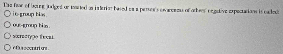 The fear of being judged or treated as inferior based on a person's awareness of others' negative expectations is called:
in-group bias.
out-group bias.
stereotype threat.
ethnocentrism.