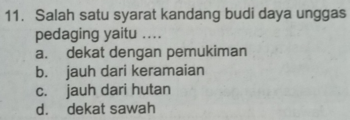 Salah satu syarat kandang budi daya unggas
pedaging yaitu ....
a. dekat dengan pemukiman
b. jauh dari keramaian
c. jauh dari hutan
d. dekat sawah