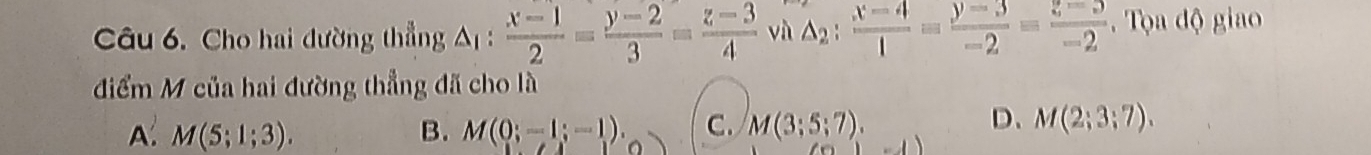 Cho hai đường thẳng △ _1 :  (x-1)/2 = (y-2)/3 = (z-3)/4  và △ _2: (x-4)/1 = (y-3)/-2 = (z-3)/-2  Tọa độ giao
điểm M của hai đường thẳng đã cho là
D、
A: M(5;1;3). B. M(0;-1;-1). C. M(3;5;7). M(2;3;7). 
-1)