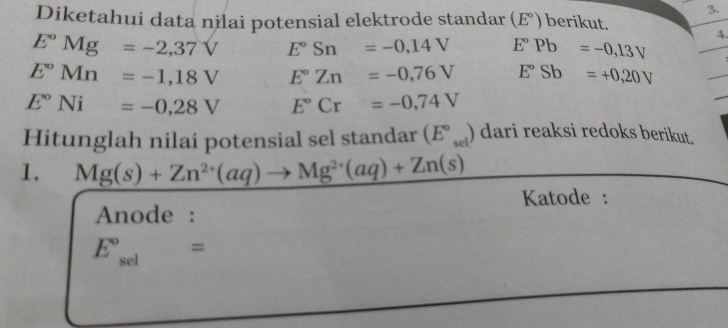 Diketahui data nilai potensial elektrode standar (E°) berikut.
E°Mg=-2,37V
A.
E°Sn=-0,14V
E°Pb=-0,13V
E°Mn=-1,18V
E°Zn=-0,76V
E°Sb=+0,20V
E°Ni=-0,28V
E°Cr=-0,74V
Hitunglah nilai potensial sel standar (E°_sel) dari reaksi redoks berikut. 
1. Mg(s)+Zn^(2+)(aq)to Mg^(2+)(aq)+Zn(s)
Katode : 
Anode : 
E_(circ)°=