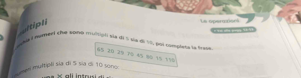 multipl 
Le operazioní 
* Vai alle pagg: 57 - 53
ethia i numeri che sono multipli sia di 5 sia dí 10, poi completa la frase.
65 20 29 70 45 80 15 110
umeri multipli sia di 5 sia di 10 sono:_ 
× a li intru si di