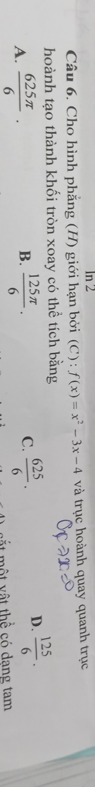 ln 2 
Câu 6. Cho hình phẳng (H) giới hạn bởi (C): f(x)=x^2-3x-4 và trục hoành quay quanh trục
hoành tạo thành khối tròn xoay có thể tích bằng
D.  125/6 .
B.
A.  625π /6 ·  125π /6 ·
C.  625/6 . 
m t v ậ t thể có dạng tam