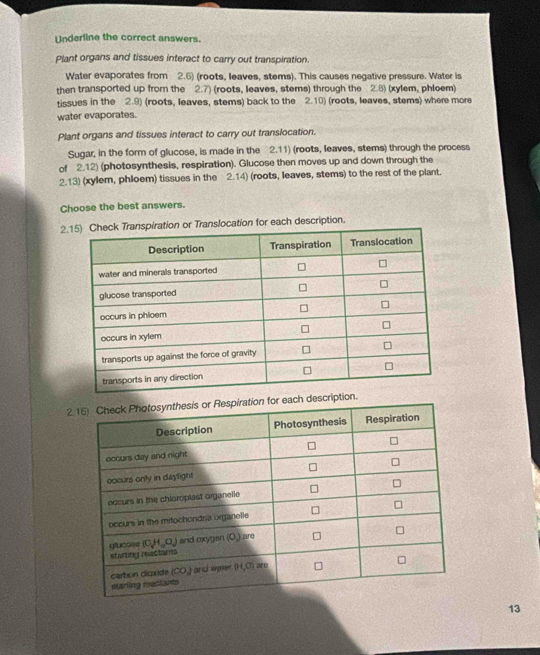 Underline the correct answers.
Plant organs and tissues interact to carry out transpiration.
Water evaporates from 2.6) (roots, leaves, stems). This causes negative pressure. Water is
then transported up from the 2.7) (roots, leaves, stems) through the 2.8) (xylem, phloem)
tissues in the 2.9) (roots, leaves, stems) back to the 2.10) (roots, leaves, stems) where more
water evaporates.
Plant organs and tissues interact to carry out translocation.
Sugar, in the form of glucose, is made in the 2.11) (roots, leaves, stems) through the process
of 2.12) (photosynthesis, respiration). Glucose then moves up and down through the
2.13) (xylem, phloem) tissues in the 2.14) (roots, leaves, stems) to the rest of the plant.
Choose the best answers.
slocation for each description.
2esc
13