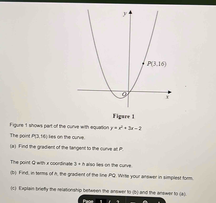 Figure 1
Figure 1 shows part of the curve with equation y=x^2+3x-2
The point P(3,16) lies on the curve.
(a) Find the gradient of the tangent to the curve at P.
The point Q with x coordinate 3+h also lies on the curve.
(b) Find, in terms of h, the gradient of the line PQ. Write your answer in simplest form.
(c) Explain briefly the relationship between the answer to (b) and the answer to (a).
Page 1