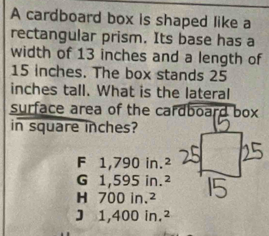 A cardboard box is shaped like a
rectangular prism. Its base has a
width of 13 inches and a length of
15 inches. The box stands 25
inches tall. What is the lateral
surface area of the cardboard box
in square inches?
F 1,79 J in. 2
G 1,59 5in.^2
H 700in.^2
1,400in.^2