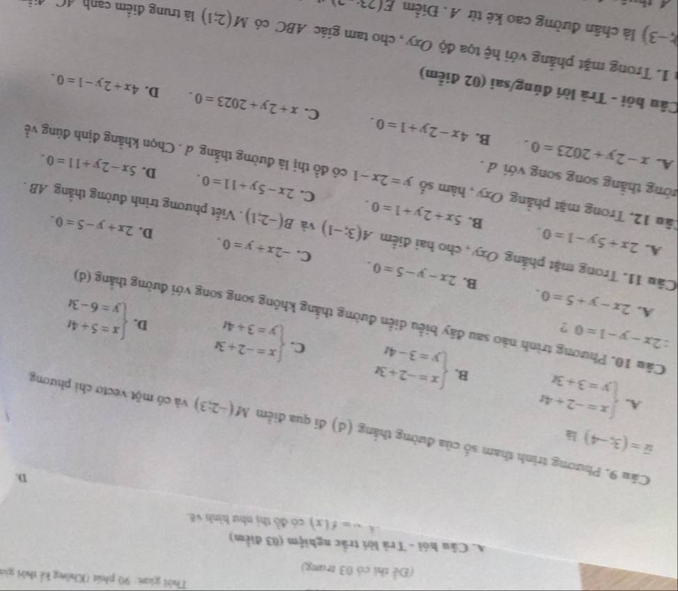 Thời gian: 90 phút (Không kể thời gia
(Đề thi có 03 trang)
A. Câu hói - Trã lời trắc nghiệm (03 điểm)
w=f(x) có đồ thị như hình vẽ.
D.
vector u=(3,-4) l
Cầu 9. Phương trình tham số của đường thắng (d) đi qua điểm M(-2;3) và có một vectơ chỉ phương
A. beginarrayl x=-2+4t y=3+3tendarray. B. beginarrayl x=-2+3t y=3-4tendarray. beginarrayl x=-2+3t y=3+4tendarray.
C.
2x-y-1=0 ?
beginarrayl x=5+4t y=6-3tendarray.
D.
Cầu 10. Phương trình nào sau đây biểu diễn đường thắng không song song với đường thẳng (d)
A. 2x-y+5=0. B. 2x-y-5=0.
C. -2x+y=0. D. 2x+y-5=0.
A. 2x+5y-1=0. B. 5x+2y+1=0.
Câu 11. Trong mặt phẳng Oxy , cho hai điểm A(3;-1) và B(-2;1). Viết phương trình đường thẳng AB .
C. 2x-5y+11=0. D. 5x-2y+11=0.
thng thắng song song với d .
Tầu 12. Trong mặt phảng Oxy , hàm số y=2x-1 có đồ thị là đường thắng đ . Chọn khẳng định đúng về
A. x-2y+2023=0. B. 4x-2y+1=0.
C. x+2y+2023=0. D. 4x+2y-1=0.
Câu hỏi - Trã lời đúng/sai (02 điểm)
: 1. Trong mặt phẳng với hệ tọa độ Oxy, cho tam giác ABC có M(2;1) là trung điểm cạnh đC, đi
(;-3) là chân đường cao kẻ từ A . Điểm E(23·