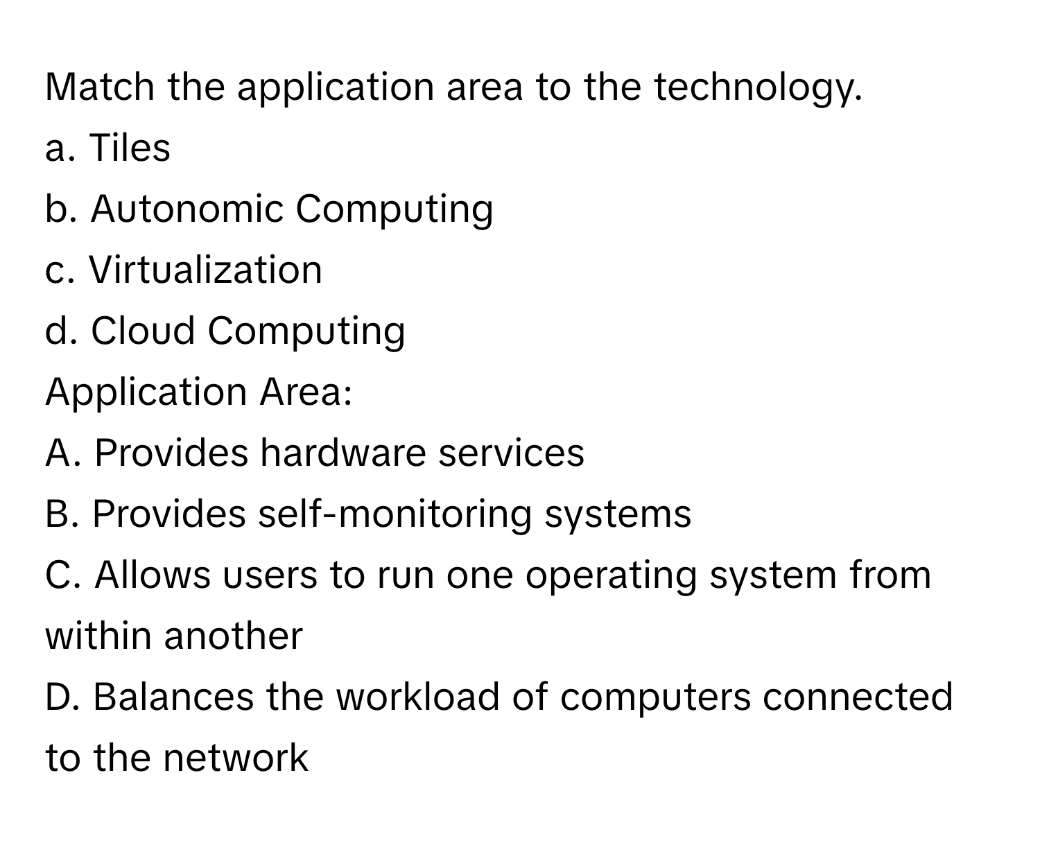 Match the application area to the technology.

a. Tiles 
b. Autonomic Computing 
c. Virtualization 
d. Cloud Computing 

Application Area: 
A. Provides hardware services 
B. Provides self-monitoring systems 
C. Allows users to run one operating system from within another 
D. Balances the workload of computers connected to the network