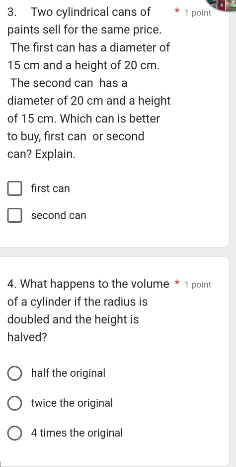 Two cylindrical cans of 1 point
paints sell for the same price.
The first can has a diameter of
15 cm and a height of 20 cm.
The second can has a
diameter of 20 cm and a height
of 15 cm. Which can is better
to buy, first can or second
can? Explain.
first can
second can
4. What happens to the volume * 1 point
of a cylinder if the radius is
doubled and the height is
halved?
half the original
twice the original
4 times the original