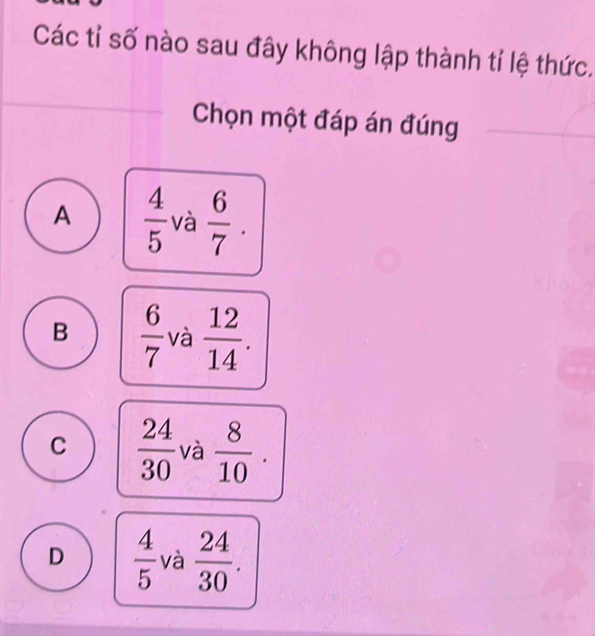 Các tỉ số nào sau đây không lập thành tỉ lệ thức.
Chọn một đáp án đúng
A  4/5  và  6/7 .
B  6/7  và  12/14 .
C  24/30  và  8/10 .
D  4/5  và  24/30 .