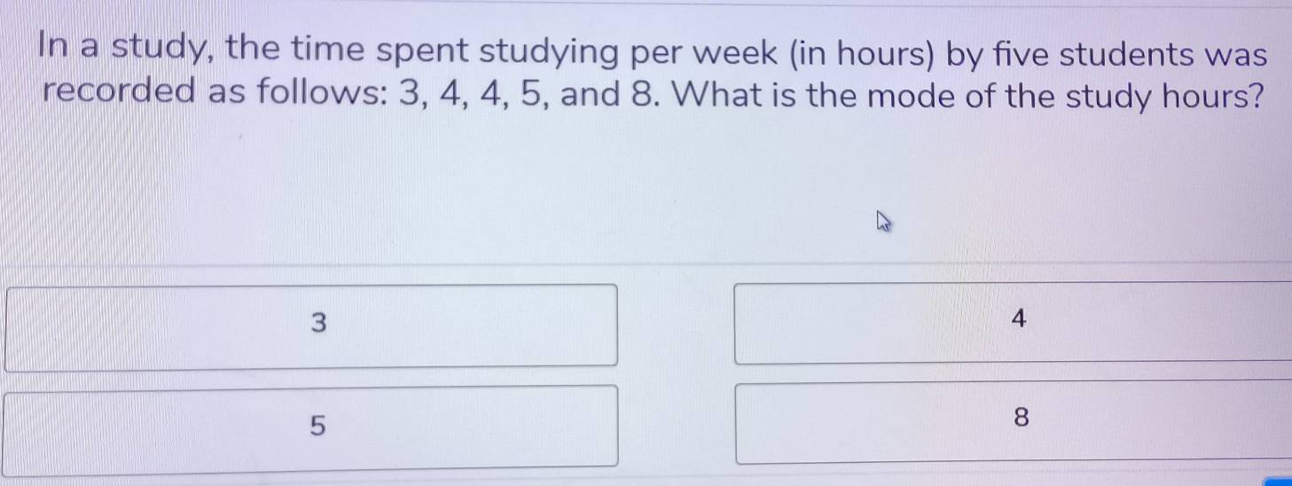 In a study, the time spent studying per week (in hours) by five students was
recorded as follows: 3, 4, 4, 5, and 8. What is the mode of the study hours?
3
4
5
8