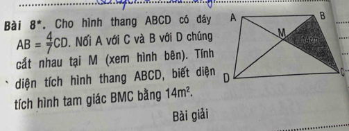 Bài 8^* . Cho hình thang ABCD có đáy
AB= 4/7 CD. Nối A với C và B với D chúng 
cắt nhau tại M (xem hình bên). Tính 
diện tích hình thang ABCD, biết diện 
tích hình tam giác BMC bằng 14m^2. 
Bài giải