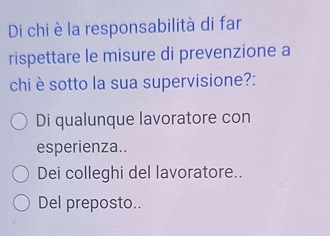 Di chi è la responsabilità di far
rispettare le misure di prevenzione a
chi è sotto la sua supervisione?:
Di qualunque lavoratore con
esperienza..
Dei colleghi del lavoratore..
Del preposto..