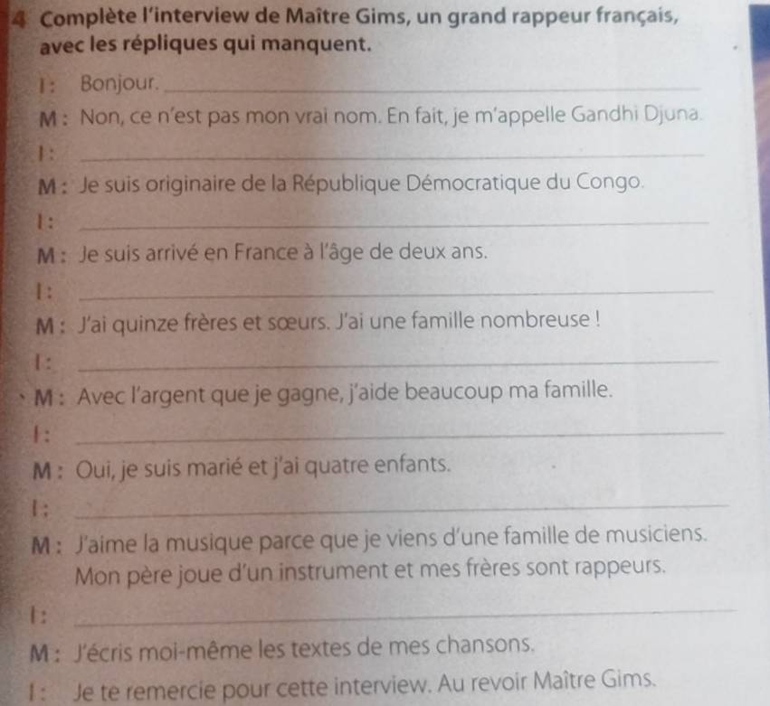 Complète l'interview de Maître Gims, un grand rappeur français, 
avec les répliques qui manquent. 
1： Bonjour._ 
M : Non, ce n’est pas mon vrai nom. En fait, je m’appelle Gandhi Djuna. 
1 :_ 
M : Je suis originaire de la République Démocratique du Congo. 
1 :_ 
M : Je suis arrivé en France à l'âge de deux ans. 
Ⅰ :_ 
M : J'ai quinze frères et sœurs. J'ai une famille nombreuse ! 
1 :_ 
M : Avec l’argent que je gagne, j’aide beaucoup ma famille. 
1 :_ 
M : Oui, je suis marié et j'ai quatre enfants. 
1 ;_ 
M : J’aime la musique parce que je viens d’une famille de musiciens. 
Mon père joue d’un instrument et mes frères sont rappeurs. 
1 : 
_ 
M : J'écris moi-même les textes de mes chansons. 
I: Je te remercie pour cette interview. Au revoir Maître Gims.