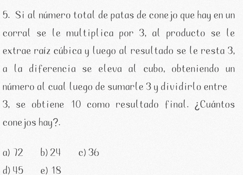 Si al número total de patas de conejo que hay en un
corral se le multiplica por 3, al producto se le
extrae raíz cúbica y luego al resultado se le resta 3,
a la diferencia se eleva al cubo, obteniendo un
número al cual luego de sumarle 3 y dividirlo entre
3, se obtiene 10 como resultado final. ¿Cuántos
cone jos hay?.
a) 72 b) 24 c) 36
d) 45 e) 18