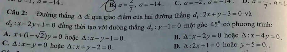 u=1, a=-14.
B a= 2/7 , a=-14. C. a=-2, a=-14. D. a=frac 7, a=1
Câu 2: Đường thẳng △ di qua giao điểm của hai đường thẳng d_1:2x+y-3=0 và
d_2:x-2y+1=0 đồng thời tạo với đường thẳng d_3:y-1=0 một góc 45° có phương trình:
A. x+(1-sqrt(2))y=0 hoặc △ :x-y-1=0. B. △ :x+2y=0 hoặc △ :x-4y=0.
C. △ :x-y=0 hoặc △ :x+y-2=0.
D. △ :2x+1=0 hoặc y+5=0..