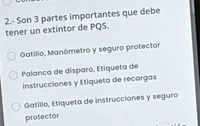 2.- Son 3 partes importantes que debe
tener un extintor de PQS.
Gatillo, Manómetro y seguro protector
Palanca de disparo, Etiqueta de
instrucciones y Etiqueta de recargas
Gatillo, Etiqueta de instrucciones y seguro
protector